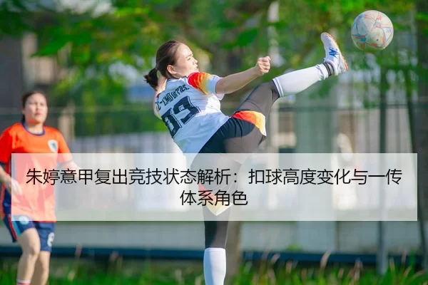朱婷意甲复出竞技状态解析：扣球高度变化与一传体系角色